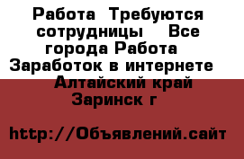 Работа .Требуются сотрудницы  - Все города Работа » Заработок в интернете   . Алтайский край,Заринск г.